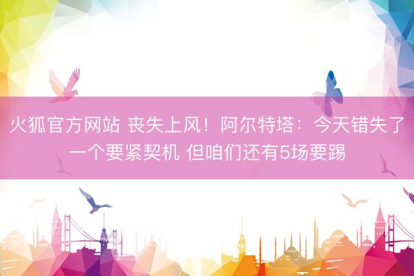 火狐官方网站 丧失上风！阿尔特塔：今天错失了一个要紧契机 但咱们还有5场要踢