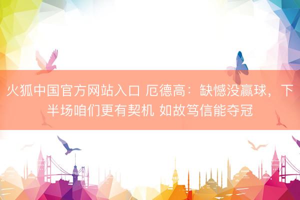 火狐中国官方网站入口 厄德高:缺憾没赢球,下半场咱们更有契机 如故笃信能夺冠