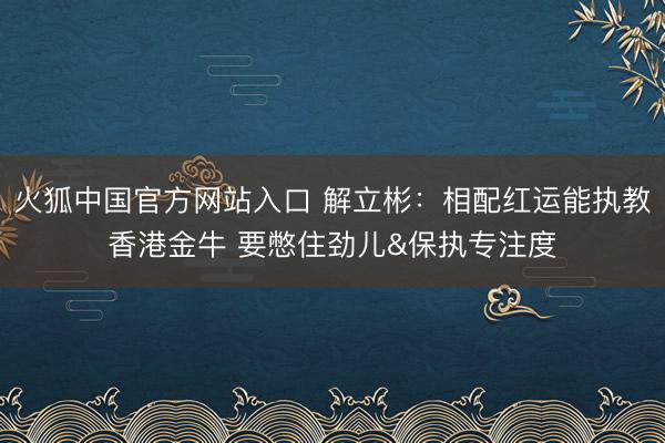 火狐中国官方网站入口 解立彬:相配红运能执教香港金牛 要憋住劲儿&保执专注度