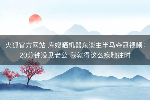 火狐官方网站 库嫂晒机器东谈主半马夺冠视频:20分钟没见老公 我就得这么疾驰往时