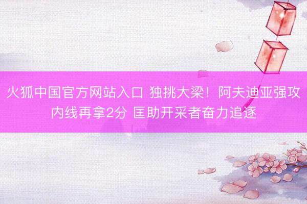 火狐中国官方网站入口 独挑大梁！阿夫迪亚强攻内线再拿2分 匡助开采者奋力追逐