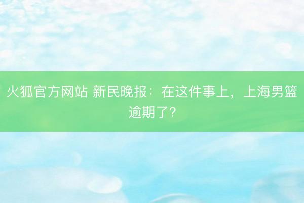 火狐官方网站 新民晚报：在这件事上，上海男篮逾期了？