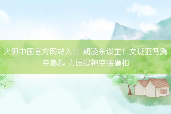 火狐中国官方网站入口 期凌东谈主！文班亚马腾空暴起 力压提神空接砸扣