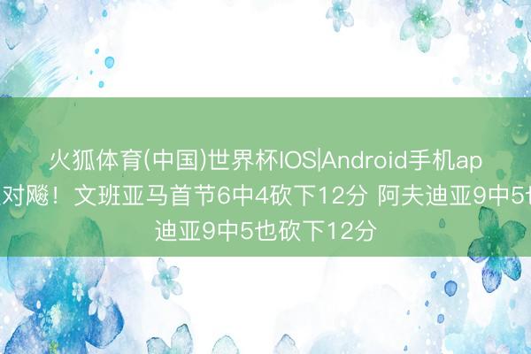 火狐体育(中国)世界杯IOS|Android手机app下载 球星对飚！文班亚马首节6中4砍下12分 阿夫迪亚9中5也砍下12分