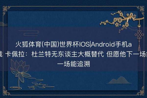 火狐体育(中国)世界杯IOS|Android手机app下载 卡佩拉：杜兰特无东谈主大概替代 但愿他下一场能追溯