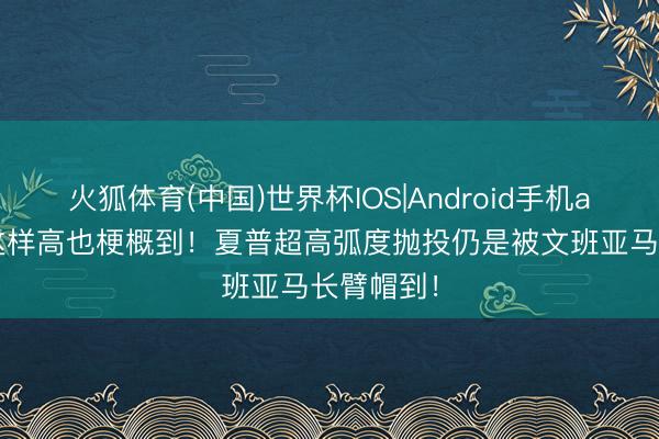 火狐体育(中国)世界杯IOS|Android手机app下载 这样高也梗概到！夏普超高弧度抛投仍是被文班亚马长臂帽到！