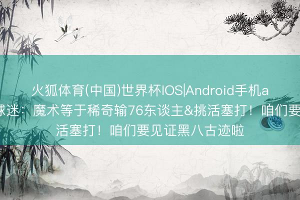 火狐体育(中国)世界杯IOS|Android手机app下载 好意思球迷：魔术等于稀奇输76东谈主&挑活塞打！咱们要见证黑八古迹啦