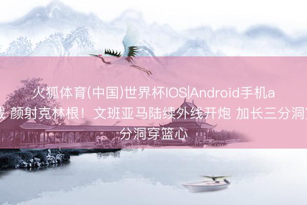 火狐体育(中国)世界杯IOS|Android手机app下载 颜射克林根！文班亚马陆续外线开炮 加长三分洞穿篮心