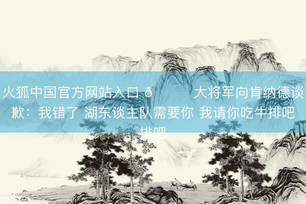 火狐中国官方网站入口 😂大将军向肯纳德谈歉：我错了 湖东谈主队需要你 我请你吃牛排吧