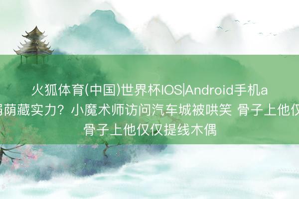 火狐体育(中国)世界杯IOS|Android手机app下载 装弱荫藏实力？小魔术师访问汽车城被哄笑 骨子上他仅仅提线木偶