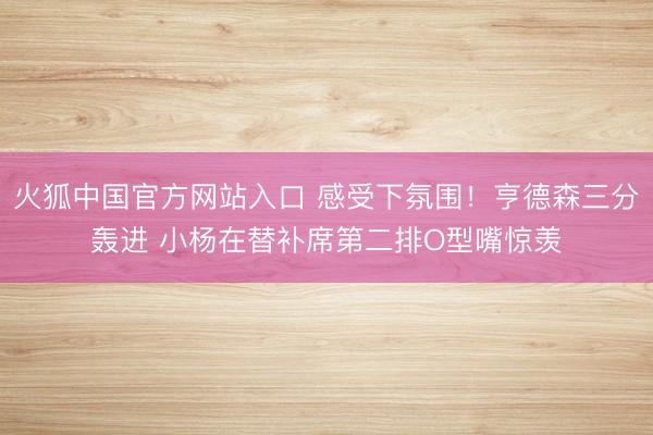 火狐中国官方网站入口 感受下氛围！亨德森三分轰进 小杨在替补席第二排O型嘴惊羡