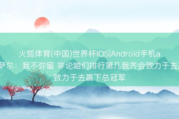 火狐体育(中国)世界杯IOS|Android手机app下载 奥萨尔:我不弥留 非论咱们排行第几我齐会致力于去赢下总冠军