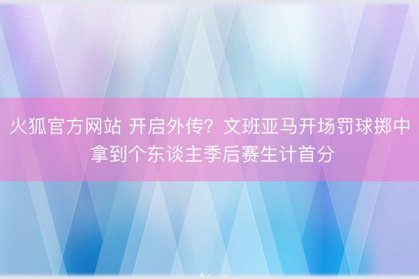 火狐官方网站 开启外传？文班亚马开场罚球掷中 拿到个东谈主季后赛生计首分