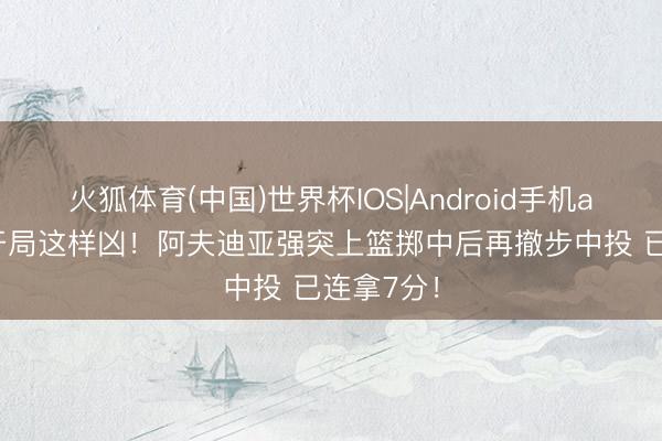火狐体育(中国)世界杯IOS|Android手机app下载 开局这样凶！阿夫迪亚强突上篮掷中后再撤步中投 已连拿7分！