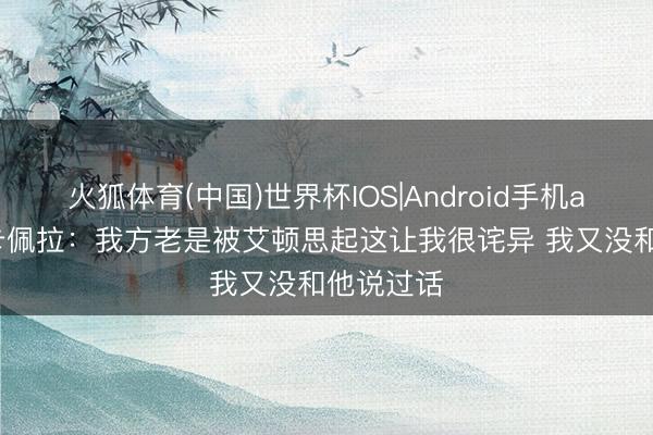 火狐体育(中国)世界杯IOS|Android手机app下载 卡佩拉:我方老是被艾顿思起这让我很诧异 我又没和他说过话