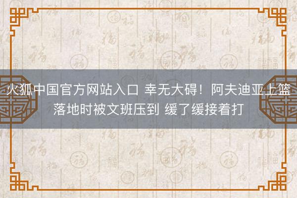 火狐中国官方网站入口 幸无大碍！阿夫迪亚上篮落地时被文班压到 缓了缓接着打