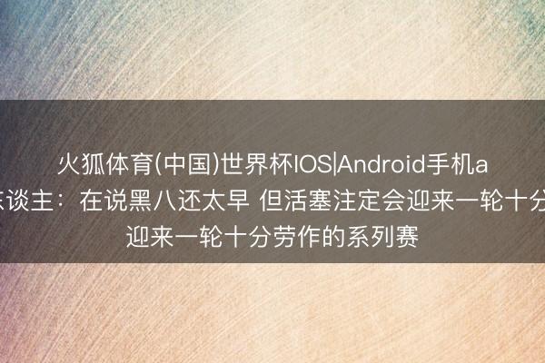火狐体育(中国)世界杯IOS|Android手机app下载 媒体东谈主：在说黑八还太早 但活塞注定会迎来一轮十分劳作的系列赛