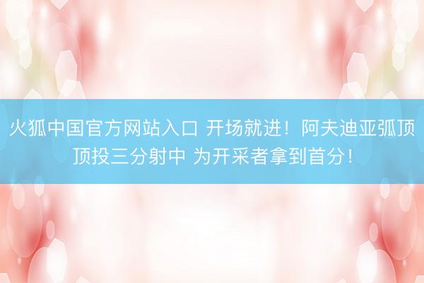 火狐中国官方网站入口 开场就进！阿夫迪亚弧顶顶投三分射中 为开采者拿到首分！