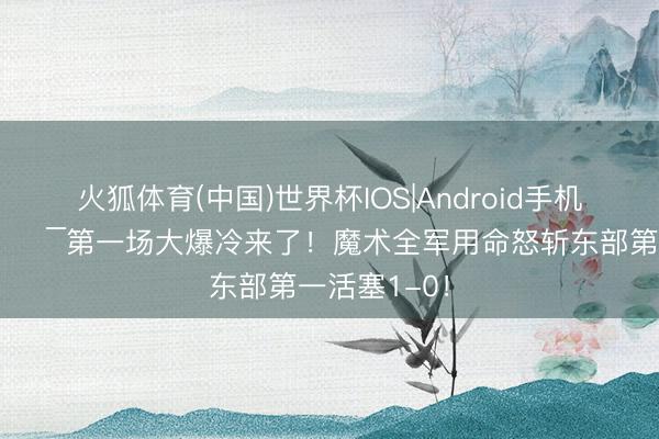 火狐体育(中国)世界杯IOS|Android手机app下载 🔯第一场大爆冷来了！魔术全军用命怒斩东部第一活塞1-0！