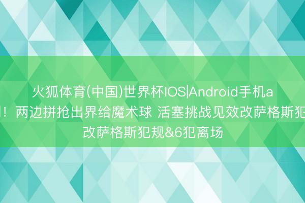 火狐体育(中国)世界杯IOS|Android手机app下载 赚到！两边拼抢出界给魔术球 活塞挑战见效改萨格斯犯规&6犯离场