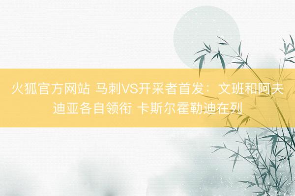 火狐官方网站 马刺VS开采者首发:文班和阿夫迪亚各自领衔 卡斯尔霍勒迪在列