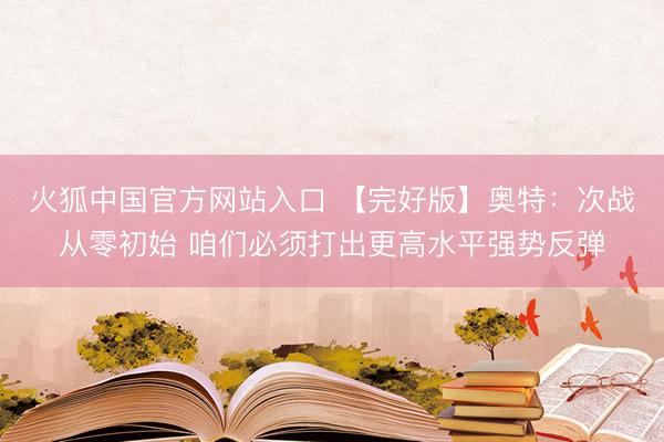 火狐中国官方网站入口 【完好版】奥特：次战从零初始 咱们必须打出更高水平强势反弹