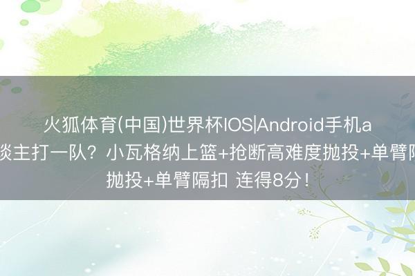 火狐体育(中国)世界杯IOS|Android手机app下载 一东谈主打一队？小瓦格纳上篮+抢断高难度抛投+单臂隔扣 连得8分！