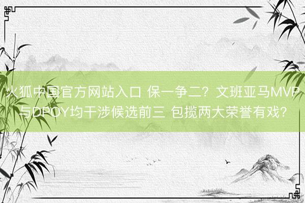 火狐中国官方网站入口 保一争二？文班亚马MVP与DPOY均干涉候选前三 包揽两大荣誉有戏？