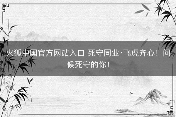 火狐中国官方网站入口 死守同业·飞虎齐心！问候死守的你！