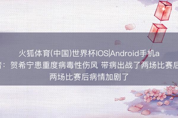 火狐体育(中国)世界杯IOS|Android手机app下载 记者：贺希宁患重度病毒性伤风 带病出战了两场比赛后病情加剧了