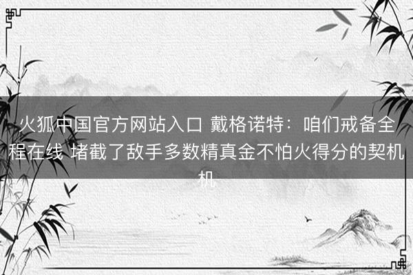 火狐中国官方网站入口 戴格诺特：咱们戒备全程在线 堵截了敌手多数精真金不怕火得分的契机