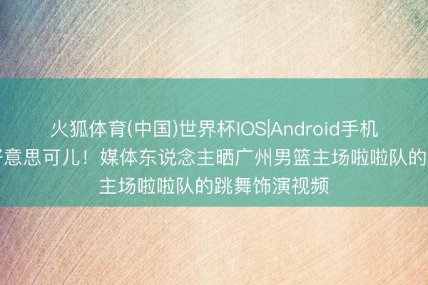 火狐体育(中国)世界杯IOS|Android手机app下载 甜好意思可儿！媒体东说念主晒广州男篮主场啦啦队的跳舞饰演视频