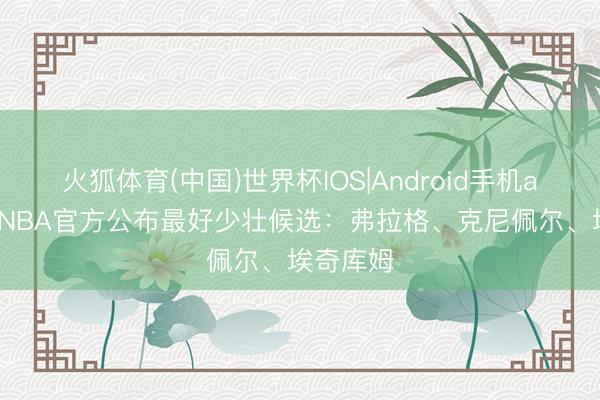 火狐体育(中国)世界杯IOS|Android手机app下载 NBA官方公布最好少壮候选:弗拉格、克尼佩尔、埃奇库姆