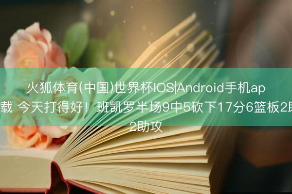 火狐体育(中国)世界杯IOS|Android手机app下载 今天打得好!班凯罗半场9中5砍下17分6篮板2助攻