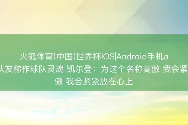 火狐体育(中国)世界杯IOS|Android手机app下载 被队友称作球队灵魂 凯尔登：为这个名称高傲 我会紧紧放在心上