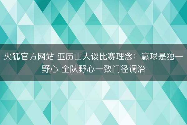 火狐官方网站 亚历山大谈比赛理念:赢球是独一野心 全队野心一致门径调治