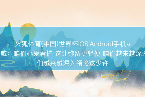 火狐体育(中国)世界杯IOS|Android手机app下载 杰伦威：咱们心爱看护 这让弥留更轻便 咱们越来越深入领略这少许