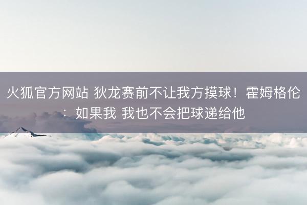火狐官方网站 狄龙赛前不让我方摸球！霍姆格伦：如果我 我也不会把球递给他