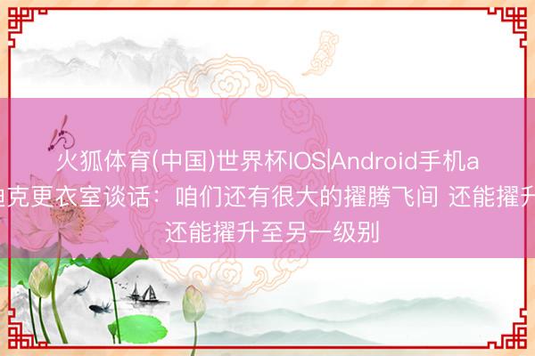 火狐体育(中国)世界杯IOS|Android手机app下载 雷迪克更衣室谈话:咱们还有很大的擢腾飞间 还能擢升至另一级别