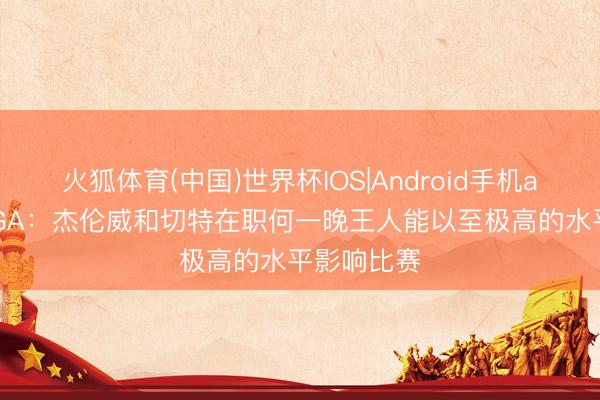 火狐体育(中国)世界杯IOS|Android手机app下载 SGA:杰伦威和切特在职何一晚王人能以至极高的水平影响比赛