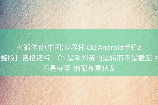 火狐体育(中国)世界杯IOS|Android手机app下载 【完整版】戴格诺特:G1是系列赛的运转而不是截至 相配尊重狄龙
