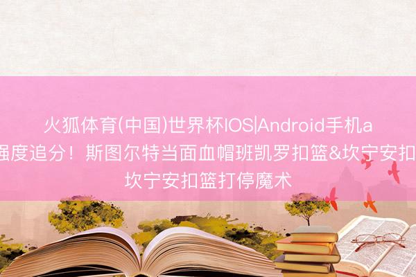火狐体育(中国)世界杯IOS|Android手机app下载 上强度追分！斯图尔特当面血帽班凯罗扣篮&坎宁安扣篮打停魔术