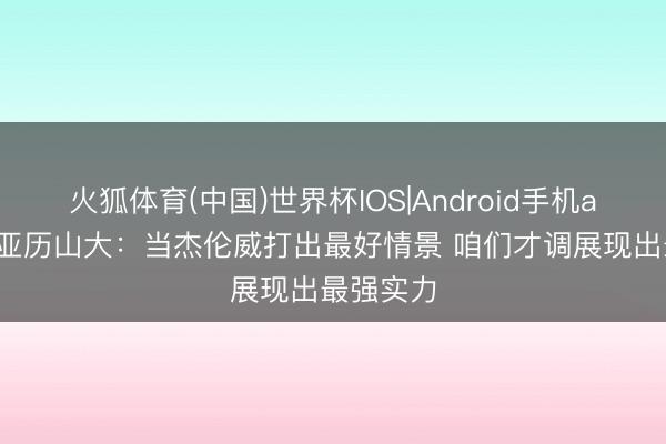 火狐体育(中国)世界杯IOS|Android手机app下载 亚历山大：当杰伦威打出最好情景 咱们才调展现出最强实力