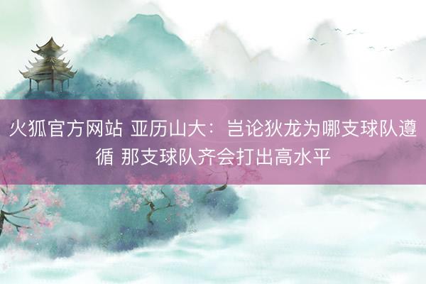 火狐官方网站 亚历山大：岂论狄龙为哪支球队遵循 那支球队齐会打出高水平