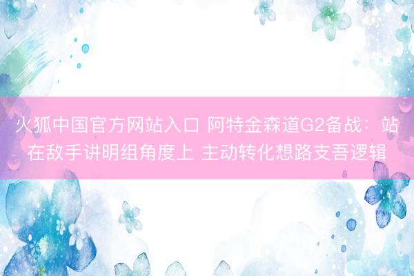 火狐中国官方网站入口 阿特金森道G2备战：站在敌手讲明组角度上 主动转化想路支吾逻辑