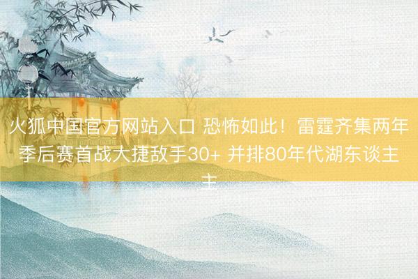 火狐中国官方网站入口 恐怖如此！雷霆齐集两年季后赛首战大捷敌手30+ 并排80年代湖东谈主
