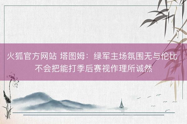 火狐官方网站 塔图姆：绿军主场氛围无与伦比 不会把能打季后赛视作理所诚然