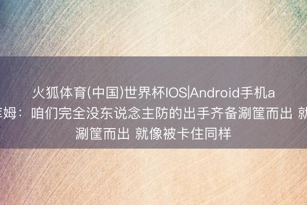 火狐体育(中国)世界杯IOS|Android手机app下载 埃奇库姆：咱们完全没东说念主防的出手齐备涮筐而出 就像被卡住同样