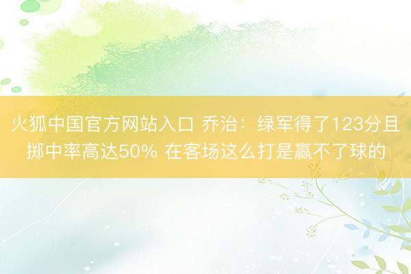 火狐中国官方网站入口 乔治：绿军得了123分且掷中率高达50% 在客场这么打是赢不了球的