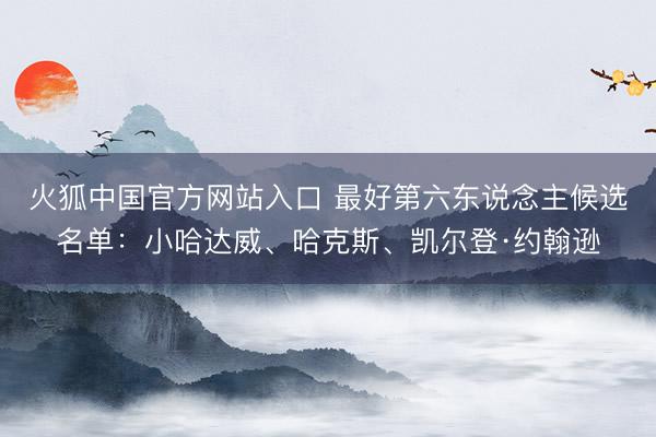 火狐中国官方网站入口 最好第六东说念主候选名单：小哈达威、哈克斯、凯尔登·约翰逊